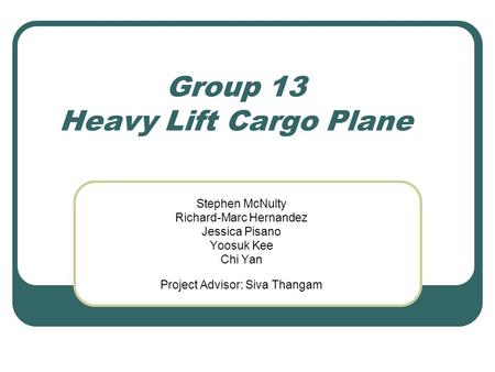 Group 13 Heavy Lift Cargo Plane Stephen McNulty Richard-Marc Hernandez Jessica Pisano Yoosuk Kee Chi Yan Project Advisor: Siva Thangam.