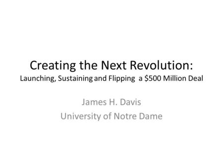 Creating the Next Revolution: Launching, Sustaining and Flipping a $500 Million Deal James H. Davis University of Notre Dame.