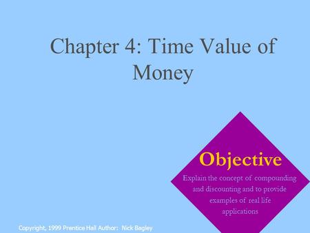 Chapter 4: Time Value of Money Copyright, 1999 Prentice Hall Author: Nick Bagley Objective Explain the concept of compounding and discounting and to provide.