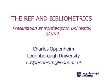 THE REF AND BIBLIOMETRICS Presentation at Northampton University, 3/2/09 Charles Oppenheim Loughborough University