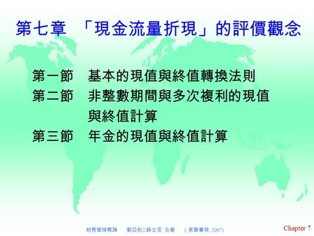 Chapter 7 財務管理概論 劉亞秋‧薛立言 合著 （東華書局, 2007) 第七章 「現金流量折現」的評價觀念 第一節 基本的現值與終值轉換法則 第二節 非整數期間與多次複利的現值 與終值計算 第三節 年金的現值與終值計算.