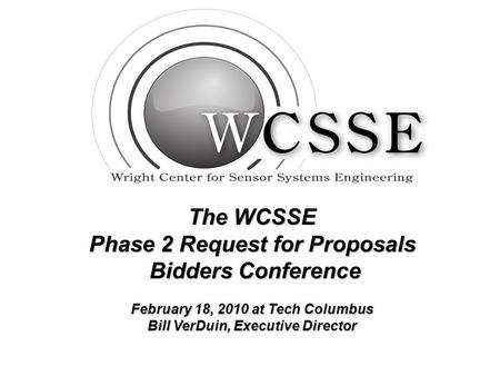 The WCSSE Phase 2 Request for Proposals Bidders Conference Bidders Conference February 18, 2010 at Tech Columbus Bill VerDuin, Executive Director.