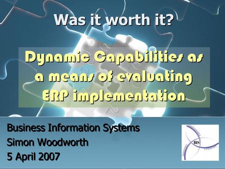 Was it worth it? Dynamic Capabilities as a means of evaluating ERP implementation Business Information Systems Simon Woodworth 5 April 2007 Business Information.