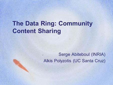 The Data Ring: Community Content Sharing Serge Abiteboul (INRIA) Alkis Polyzotis (UC Santa Cruz)