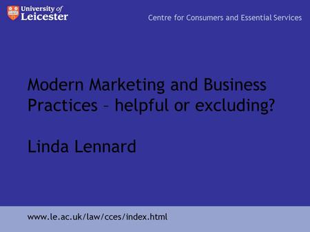 Modern Marketing and Business Practices – helpful or excluding? Linda Lennard Centre for Consumers and Essential Services www.le.ac.uk/law/cces/index.html.