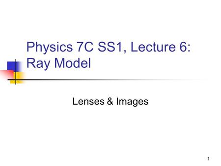 1 Physics 7C SS1, Lecture 6: Ray Model Lenses & Images.