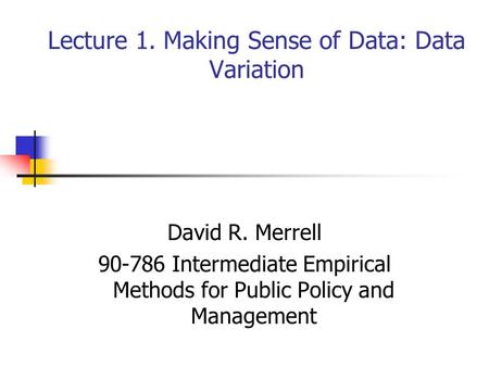 Lecture 1. Making Sense of Data: Data Variation David R. Merrell 90-786 Intermediate Empirical Methods for Public Policy and Management.