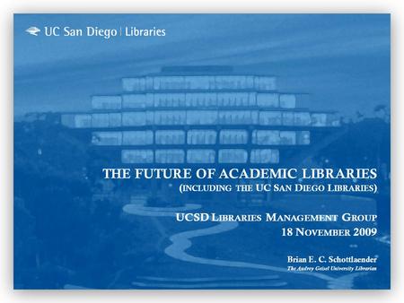 THE FUTURE OF ACADEMIC LIBRARIES ( INCLUDING THE UC S AN D IEGO L IBRARIES ) UCSD L IBRARIES M ANAGEMENT G ROUP 18 N OVEMBER 2009 Brian E. C. Schottlaender.