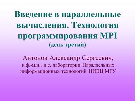 Введение в параллельные вычисления. Технология программирования MPI (день третий) Антонов Александр Сергеевич, к.ф.-м.н., н.с. лаборатории Параллельных.