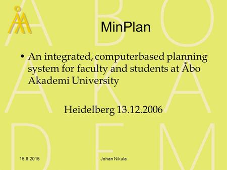 15.6.2015Johan Nikula MinPlan An integrated, computerbased planning system for faculty and students at Åbo Akademi University Heidelberg 13.12.2006.