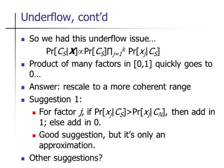 Underflow, cont’d So we had this underflow issue… Pr[C S |X]  Pr[C S ]∏ j=1 k Pr[x j |C S ] Product of many factors in [0,1] quickly goes to 0… Answer: