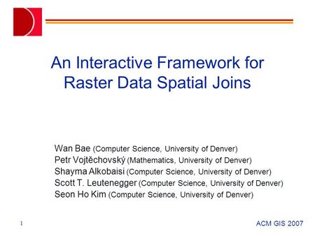 ACM GIS 2007 1 An Interactive Framework for Raster Data Spatial Joins Wan Bae (Computer Science, University of Denver) Petr Vojtěchovský (Mathematics,