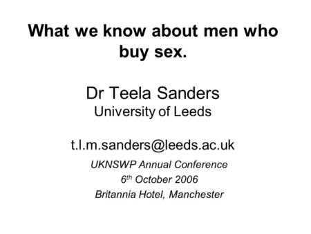 What we know about men who buy sex. Dr Teela Sanders University of Leeds UKNSWP Annual Conference 6 th October 2006 Britannia.