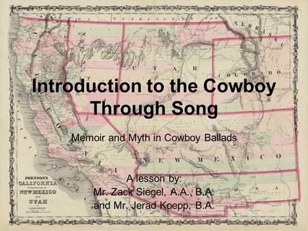 Introduction to the Cowboy Through Song Memoir and Myth in Cowboy Ballads A lesson by: Mr. Zack Siegel, A.A., B.A. and Mr. Jerad Koepp, B.A.