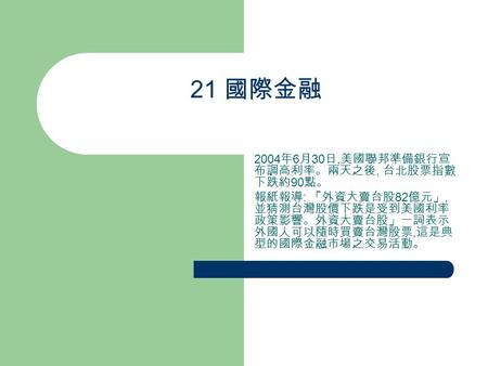 21 國際金融 2004 年 6 月 30 日, 美國聯邦準備銀行宣 布調高利率。兩天之後, 台北股票指數 下跌約 90 點。 報紙報導 : 「外資大賣台股 82 億元」, 並猜測台灣股價下跌是受到美國利率 政策影響。外資大賣台股」一詞表示 外國人可以隨時買賣台灣股票, 這是典 型的國際金融市場之交易活動。