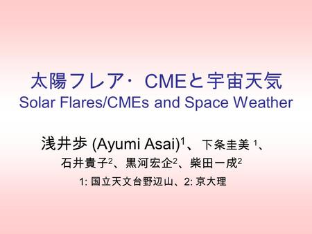 太陽フレア・ CME と宇宙天気 Solar Flares/CMEs and Space Weather 浅井歩 (Ayumi Asai) 1 、 下条圭美 1 、 石井貴子 2 、黒河宏企 2 、柴田一成 2 1: 国立天文台野辺山、 2: 京大理.