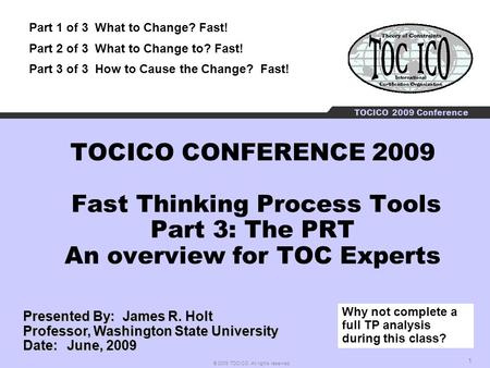 1 © 2009 TOCICO. All rights reserved. TOCICO 2009 Conference TOCICO CONFERENCE 2009 Fast Thinking Process Tools Part 3: The PRT An overview for TOC Experts.