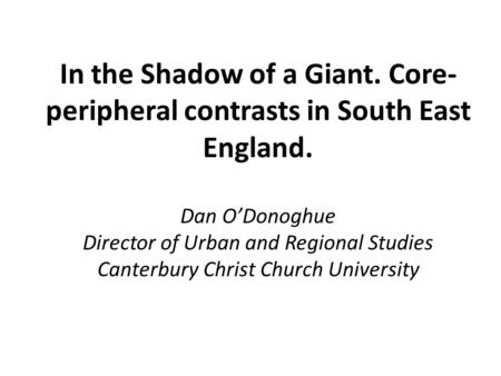 In the Shadow of a Giant. Core- peripheral contrasts in South East England. Dan O’Donoghue Director of Urban and Regional Studies Canterbury Christ Church.