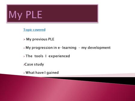 Topic covered  My previous PLE  My progression in e-learning - my development  The tools I experienced  Case study  What have I gained.