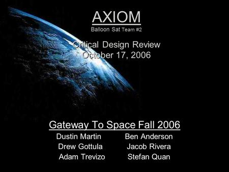 AXIOM Balloon Sat Team #2 Critical Design Review October 17, 2006 Gateway To Space Fall 2006 Dustin MartinBen Anderson Drew GottulaJacob Rivera Adam TrevizoStefan.