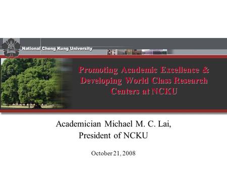 Promoting Academic Excellence & Developing World Class Research Centers at NCKU Academician Michael M. C. Lai, President of NCKU October 21, 2008.