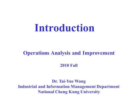 Introduction Operations Analysis and Improvement 2010 Fall Dr. Tai-Yue Wang Industrial and Information Management Department National Cheng Kung University.