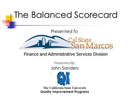 The Balanced Scorecard The California State University Quality Improvement Programs Presented To John Sanders Presented By Finance and Administrative Services.