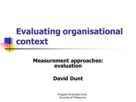 Program Evaluation Unit, Univerity of Melbourne Evaluating organisational context Measurement approaches: evaluation David Dunt.