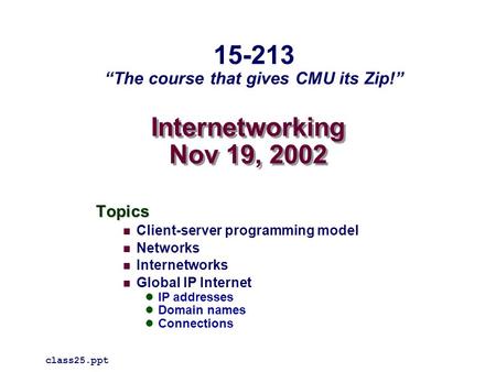 Internetworking Nov 19, 2002 Topics Client-server programming model Networks Internetworks Global IP Internet IP addresses Domain names Connections class25.ppt.