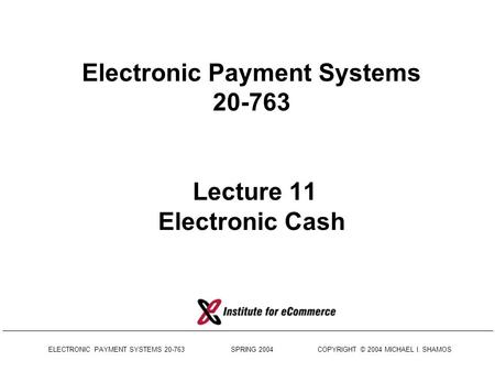 ELECTRONIC PAYMENT SYSTEMS 20-763 SPRING 2004 COPYRIGHT © 2004 MICHAEL I. SHAMOS Electronic Payment Systems 20-763 Lecture 11 Electronic Cash.