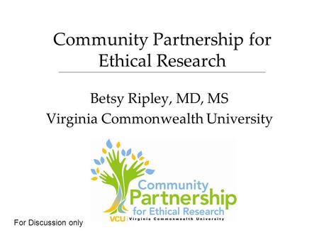 Community Partnership for Ethical Research Betsy Ripley, MD, MS Virginia Commonwealth University For Discussion only.