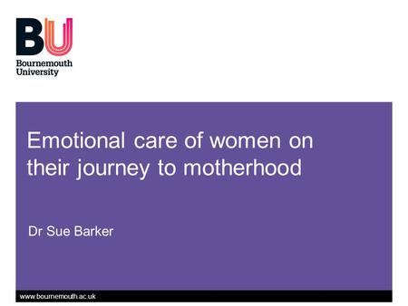 Www.bournemouth.ac.uk Emotional care of women on their journey to motherhood Dr Sue Barker.