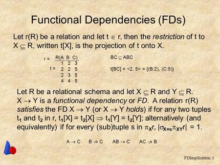 FDImplication: 1 Functional Dependencies (FDs) Let r(R) be a relation and let t  r, then the restriction of t to X  R, written t[X], is the projection.