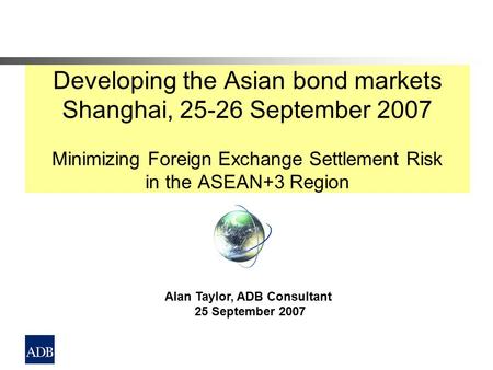 Developing the Asian bond markets Shanghai, 25-26 September 2007 Minimizing Foreign Exchange Settlement Risk in the ASEAN+3 Region Alan Taylor, ADB Consultant.