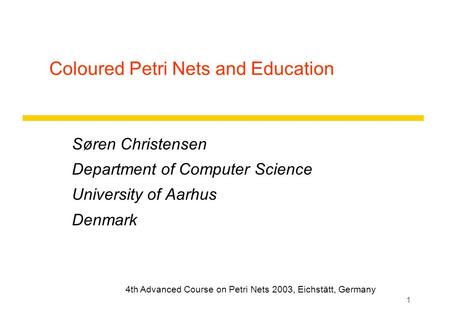 1 Coloured Petri Nets and Education Søren Christensen Department of Computer Science University of Aarhus Denmark 4th Advanced Course on Petri Nets 2003,