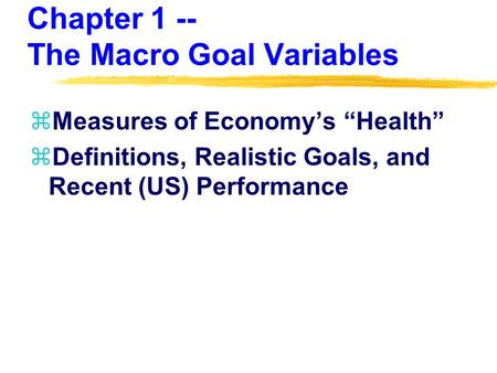 Chapter 1 -- The Macro Goal Variables zMeasures of Economy’s “Health” zDefinitions, Realistic Goals, and Recent (US) Performance.