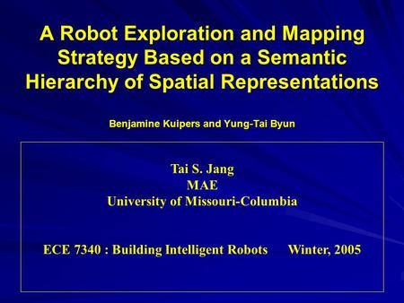 A Robot Exploration and Mapping Strategy Based on a Semantic Hierarchy of Spatial Representations Benjamine Kuipers and Yung-Tai Byun Tai S. Jang MAE University.