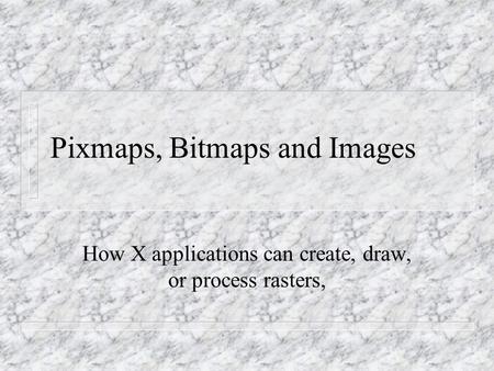 Pixmaps, Bitmaps and Images How X applications can create, draw, or process rasters,