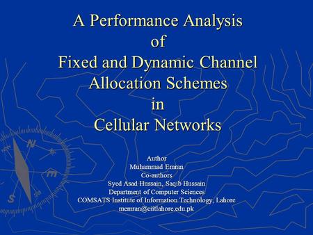 A Performance Analysis of Fixed and Dynamic Channel Allocation Schemes in Cellular Networks Author Muhammad Emran Co-authors Syed Asad Hussain, Saqib Hussain.