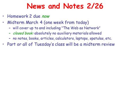 News and Notes 2/26 Homework 2 due now Midterm March 4 (one week from today) –will cover up to and including “The Web as Network” –closed book: absolutely.