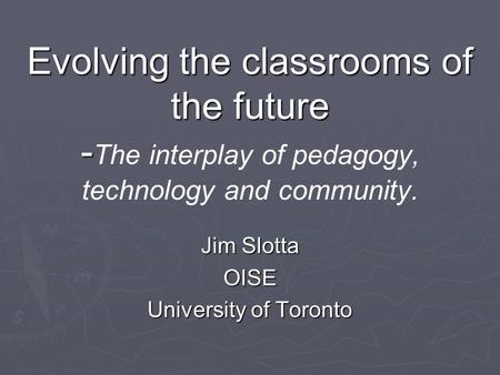 Evolving the classrooms of the future - Evolving the classrooms of the future - The interplay of pedagogy, technology and community. Jim Slotta OISE University.