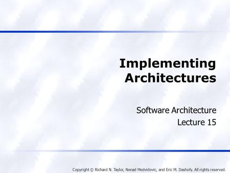 Copyright © Richard N. Taylor, Nenad Medvidovic, and Eric M. Dashofy. All rights reserved. Implementing Architectures Software Architecture Lecture 15.