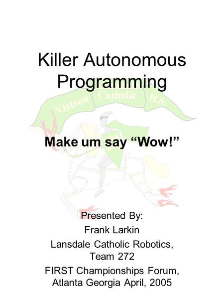 Killer Autonomous Programming Make um say “Wow!” Presented By: Frank Larkin Lansdale Catholic Robotics, Team 272 FIRST Championships Forum, Atlanta Georgia.