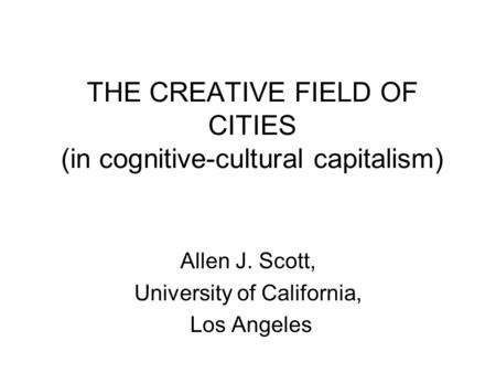 THE CREATIVE FIELD OF CITIES (in cognitive-cultural capitalism) Allen J. Scott, University of California, Los Angeles.