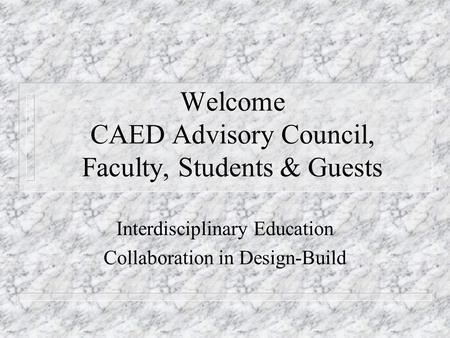 Welcome CAED Advisory Council, Faculty, Students & Guests Interdisciplinary Education Collaboration in Design-Build.