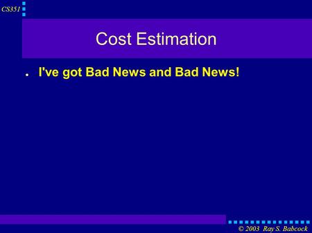 CS351 © 2003 Ray S. Babcock Cost Estimation ● I've got Bad News and Bad News!