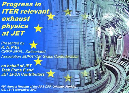 R. A. Pitts et al. 1 49 th APS, Orlando, Florida, USA 12 November 2007 Progress in ITER relevant exhaust physics at JET Presented by R. A. Pitts CRPP-EPFL,