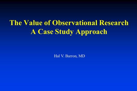 The Value of Observational Research A Case Study Approach Hal V. Barron, MD.