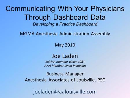 Communicating With Your Physicians Through Dashboard Data Developing a Practice Dashboard MGMA Anesthesia Administration Assembly May 2010 Joe Laden MGMA.