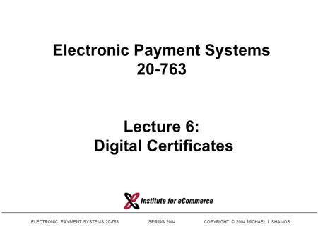 ELECTRONIC PAYMENT SYSTEMS 20-763 SPRING 2004 COPYRIGHT © 2004 MICHAEL I. SHAMOS Electronic Payment Systems 20-763 Lecture 6: Digital Certificates.